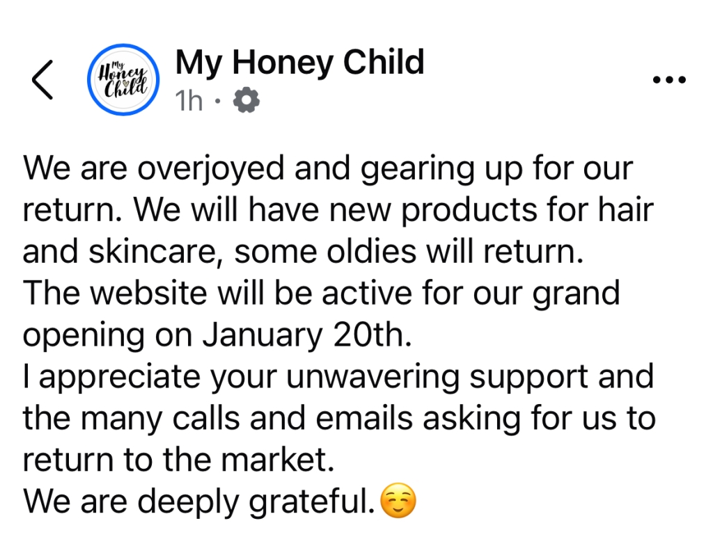 My Honey Child

We are overjoyed and gearing up for our return. We will have new products for hair and skincare, some oldies will return.
The website will be active for our grand opening on January 20th.
I appreciate your unwavering support and the many calls and emails asking for us to return to the market.
We are deeply grateful.