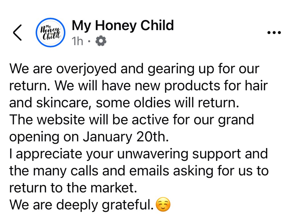 My Honey Child

We are overjoyed and gearing up for our return. We will have new products for hair and skincare, some oldies will return.
The website will be active for our grand opening on January 20th.
I appreciate your unwavering support and the many calls and emails asking for us to return to the market.
We are deeply grateful.